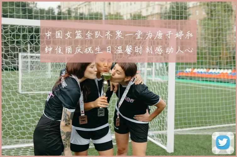 中国女篮全队齐聚一堂为唐子婷和钟佳丽庆祝生日温馨时刻感动人心