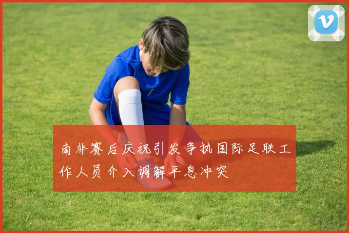 南非赛后庆祝引发争执国际足联工作人员介入调解平息冲突