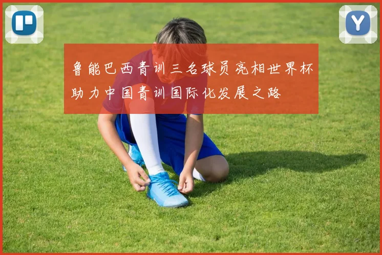 鲁能巴西青训三名球员亮相世界杯助力中国青训国际化发展之路