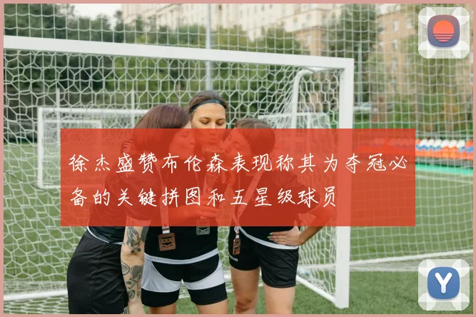 徐杰盛赞布伦森表现称其为夺冠必备的关键拼图和五星级球员