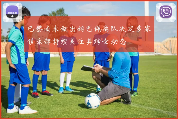 巴黎尚未做出姆巴佩离队决定多家俱乐部持续关注其转会动态