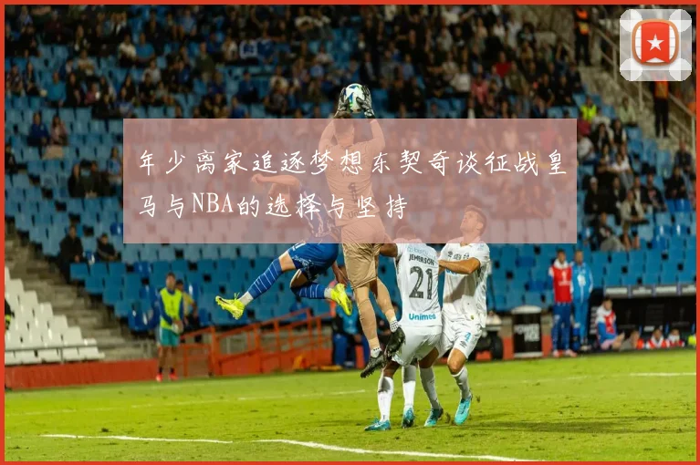 年少离家追逐梦想东契奇谈征战皇马与NBA的选择与坚持