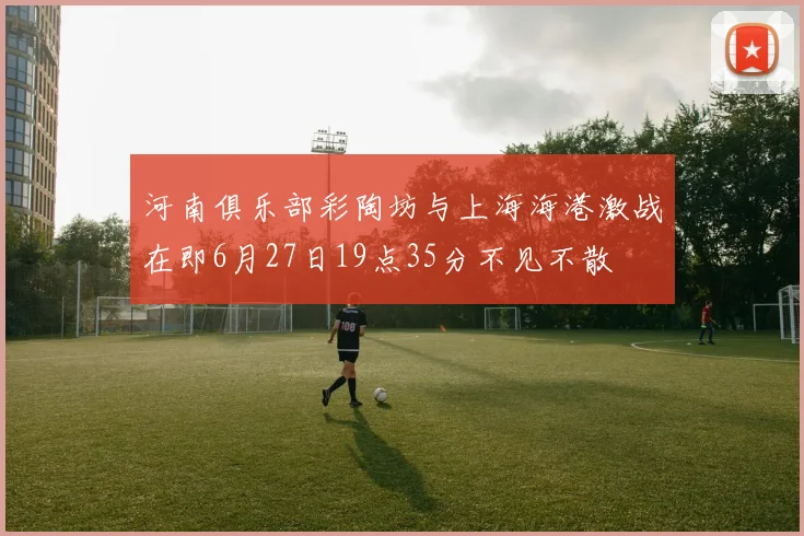 河南俱乐部彩陶坊与上海海港激战在即6月27日19点35分不见不散