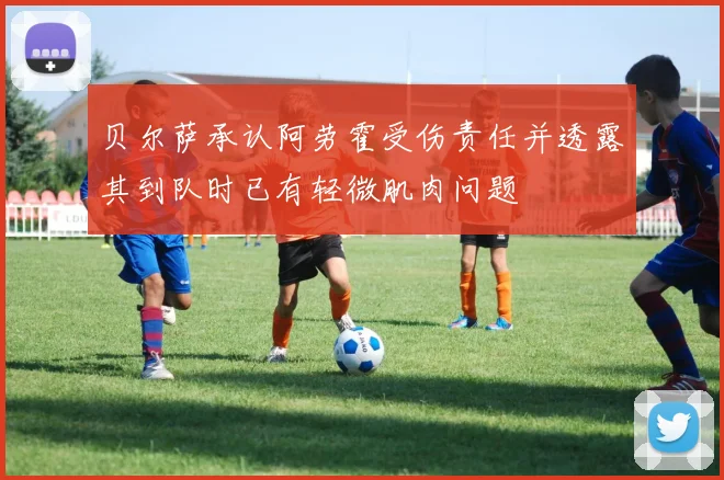 贝尔萨承认阿劳霍受伤责任并透露其到队时已有轻微肌肉问题