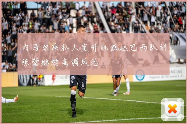 内马尔乘私人直升机抵达巴西队训练营继续高调风范