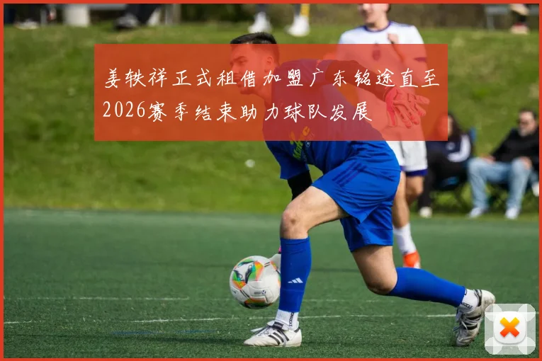 姜轶祥正式租借加盟广东铭途直至2026赛季结束助力球队发展