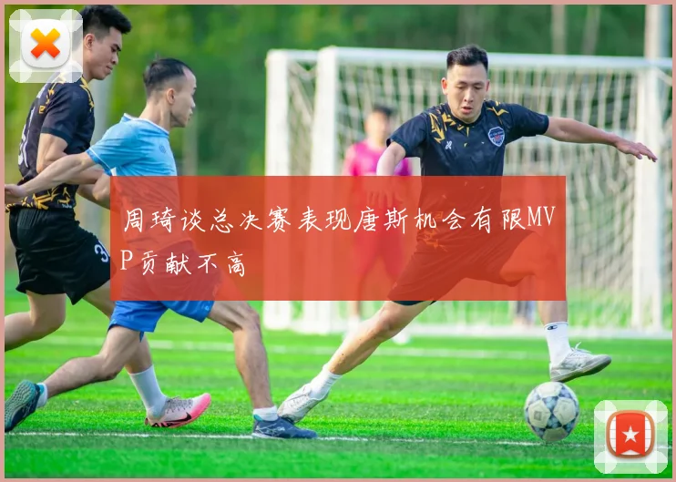 周琦谈总决赛表现唐斯机会有限MVP贡献不高